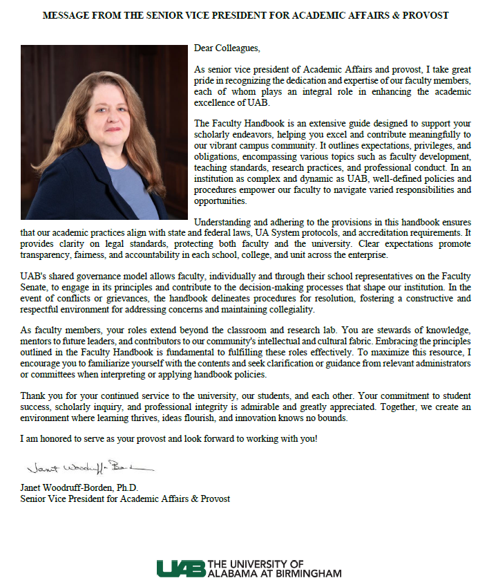 MESSAGE FROM THE SENIOR VICE PRESIDENT FOR ACADEMIC AFFAIRS & PROVOST. Dear Colleagues, As senior vice president of Academic Affairs and provost, I take great pride in recognizing the dedication and expertise of our faculty members, each of whom plays an integral role in enhancing the academic excellence of UAB. The Faculty Handbook is an extensive guide designed to support your scholarly endeavors, helping you excel and contribute meaningfully to our vibrant campus community. It outlines expectations, privileges, and obligations, encompassing various topics such as faculty development, teaching standards, research practices, and professional conduct. In an institution as complex and dynamic as UAB, well-defined policies and procedures empower our faculty to navigate varied responsibilities and opportunities.  Understanding and adhering to the provisions in this handbook ensures that our academic practices align with state and federal laws, UA System protocols, and accreditation requirements. It provides clarity on legal standards, protecting both faculty and the university. Clear expectations promote transparency, fairness, and accountability in each school, college, and unit across the enterprise. UAB's shared governance model allows faculty, individually and through their school representatives on the Faculty Senate, to engage in its principles and contribute to the decision-making processes that shape our institution. In the event of conflicts or grievances, the handbook delineates procedures for resolution, fostering a constructive and respectful environment for addressing concerns and maintaining collegiality.   As faculty members, your roles extend beyond the classroom and research lab. You are stewards of knowledge, mentors to future leaders, and contributors to our community's intellectual and cultural fabric. Embracing the principles outlined in the Faculty Handbook is fundamental to fulfilling these roles effectively. To maximize this resource, I encourage you to familiarize yourself with the contents and seek clarification or guidance from relevant administrators or committees when interpreting or applying handbook policies.  Thank you for your continued service to the university, our students, and each other. Your commitment to student success, scholarly inquiry, and professional integrity is admirable and greatly appreciated. Together, we create an environment where learning thrives, ideas flourish, and innovation knows no bounds. I am honored to serve as your provost and look forward to working with you! Janet Woodruff-Borden, Ph.D., Senior Vice President for Academic Affairs & Provost.